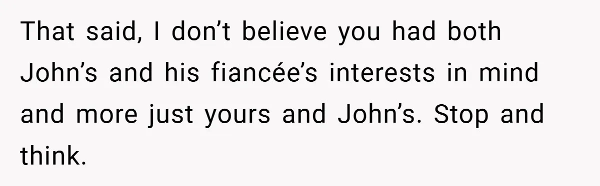 That said, I don’t believe you had both John’s and his fiancée’s interests in mind and more just yours and John’s. Stop and think.