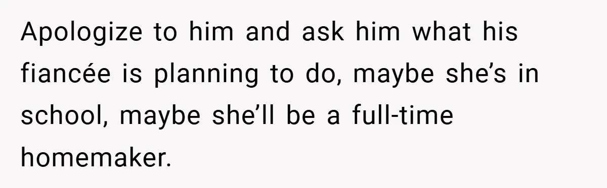 Apologize to him and ask him what his fiancée is planning to do, maybe she’s in school, maybe she’ll be a full-time homemaker.