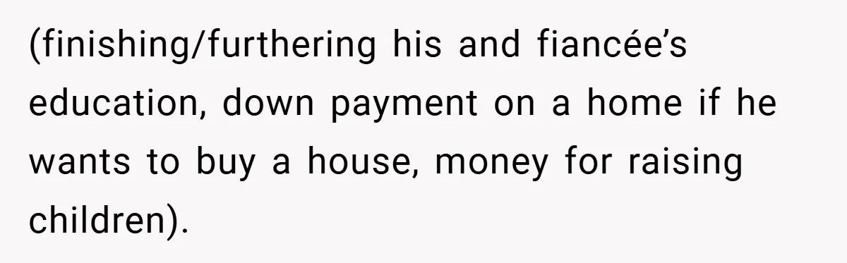 (finishing/furthering his and fiancée’s education, down payment on a home if he wants to buy a house, money for raising children).