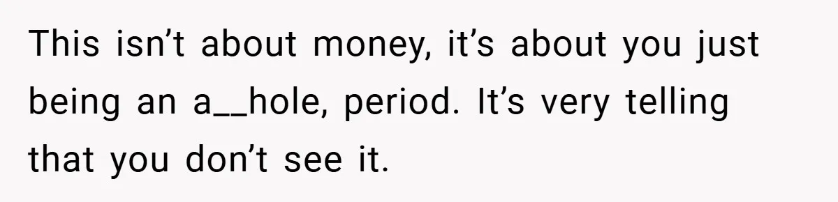 This isn’t about money, it’s about you just being an a__hole, period. It’s very telling that you don’t see it.