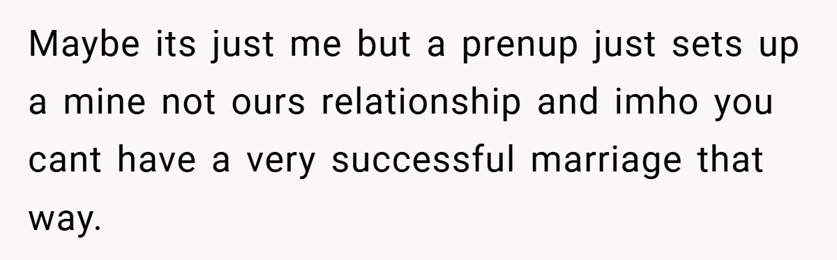 Maybe its just me but a prenup just sets up a mine not ours relationship and imho you cant have a very successful marriage that way.