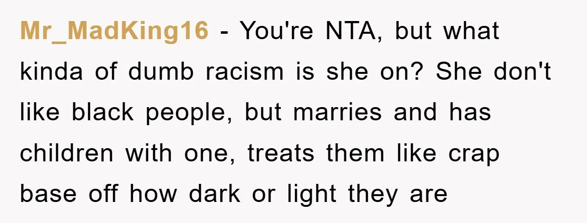 Mr_MadKing16 − You're NTA, but what kinda of dumb racism is she on? She don't like black people, but marries and has children with one, treats them like crap base...