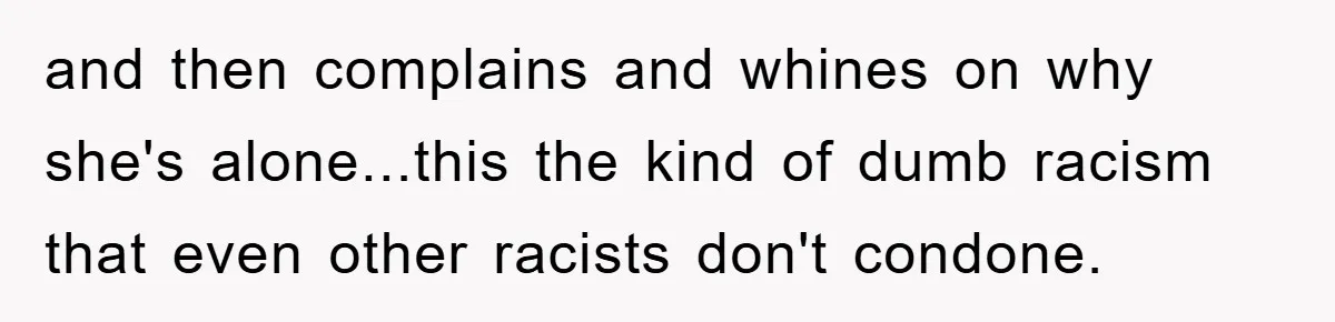 and then complains and whines on why she's alone...this the kind of dumb racism that even other racists don't condone.