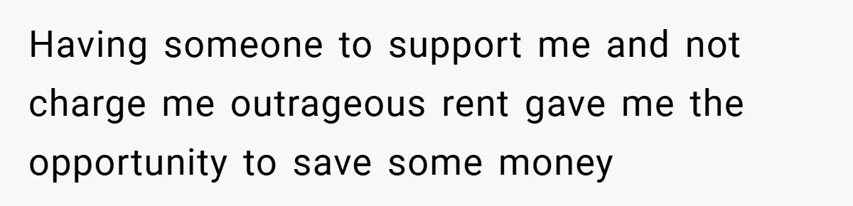 Having someone to support me and not charge me outrageous rent gave me the opportunity to save some money