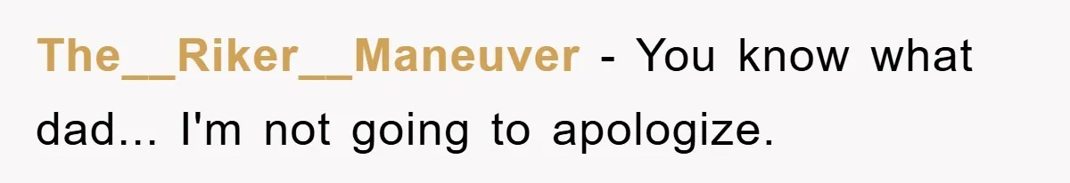 The__Riker__Maneuver − You know what dad... I'm not going to apologize.