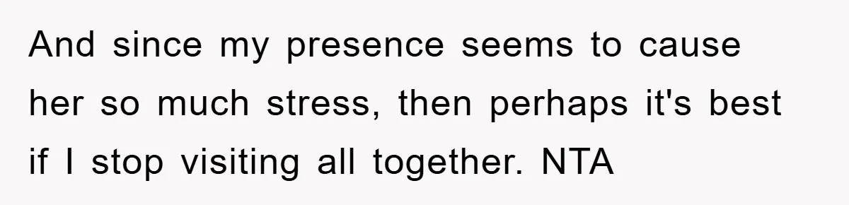 And since my presence seems to cause her so much stress, then perhaps it's best if I stop visiting all together. NTA