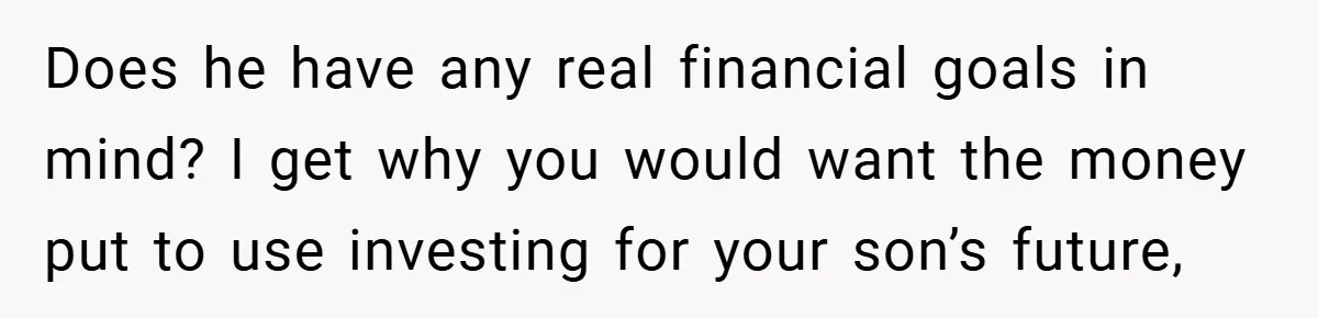 Does he have any real financial goals in mind? I get why you would want the money put to use investing for your son’s future,