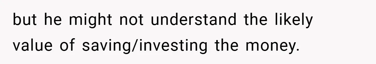 but he might not understand the likely value of saving/investing the money.