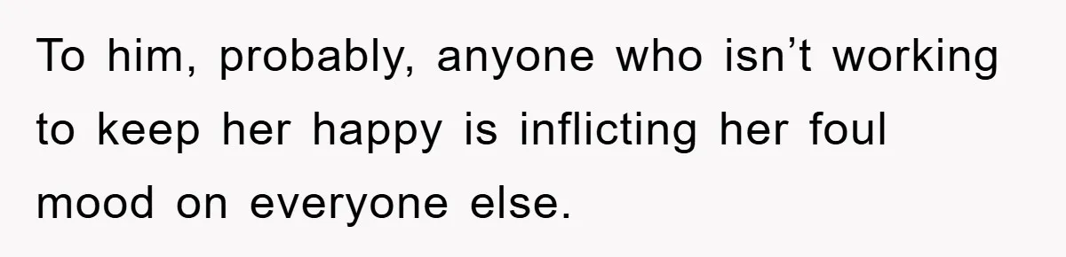 To him, probably, anyone who isn’t working to keep her happy is inflicting her foul mood on everyone else.