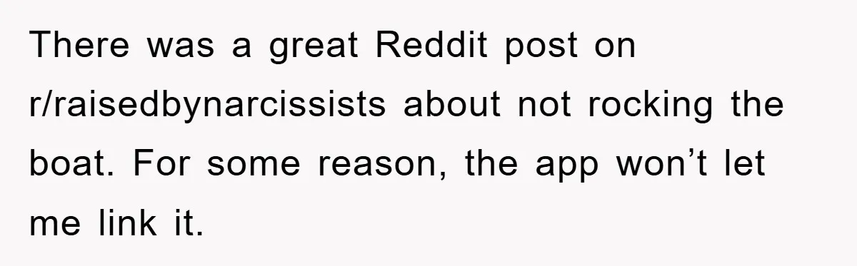 There was a great Reddit post on r/raisedbynarcissists about not rocking the boat. For some reason, the app won’t let me link it.