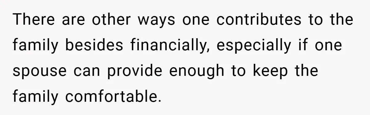 There are other ways one contributes to the family besides financially, especially if one spouse can provide enough to keep the family comfortable.