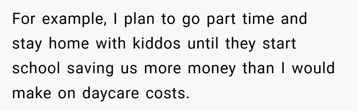 For example, I plan to go part time and stay home with kiddos until they start school saving us more money than I would make on daycare costs.