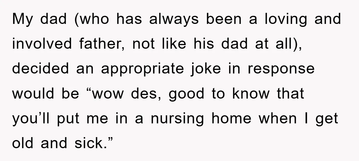 My dad (who has always been a loving and involved father, not like his dad at all), decided an appropriate joke in response would be “wow des, good to know...
