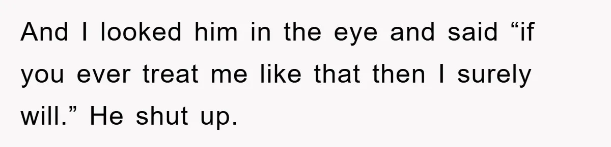And I looked him in the eye and said “if you ever treat me like that then I surely will.” He shut up.