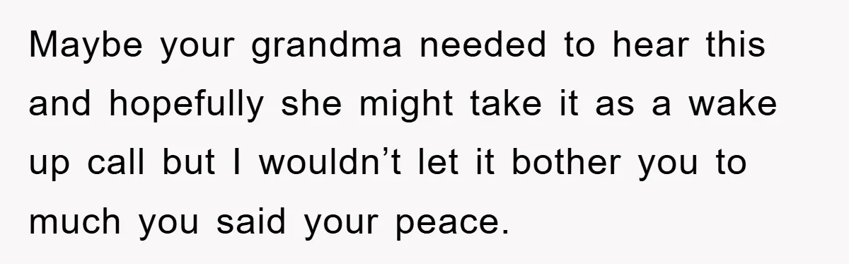 Maybe your grandma needed to hear this and hopefully she might take it as a wake up call but I wouldn’t let it bother you to much you said your...