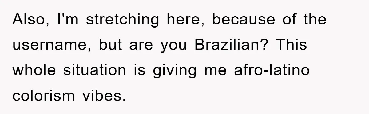Also, I'm stretching here, because of the username, but are you Brazilian? This whole situation is giving me afro-latino colorism vibes.