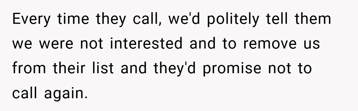 Every time they call, we'd politely tell them we were not interested and to remove us from their list and they'd promise not to call again.