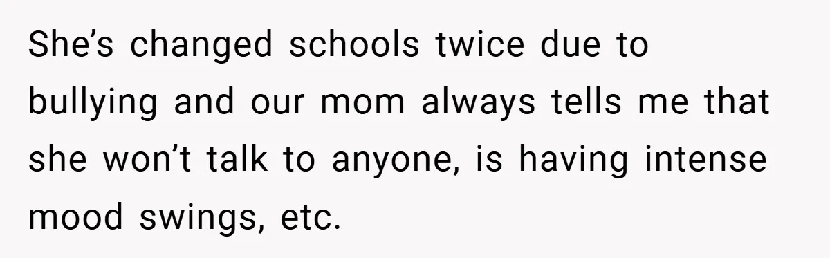 She’s changed schools twice due to bullying and our mom always tells me that she won’t talk to anyone, is having intense mood swings, etc.