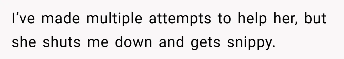 I’ve made multiple attempts to help her, but she shuts me down and gets snippy.