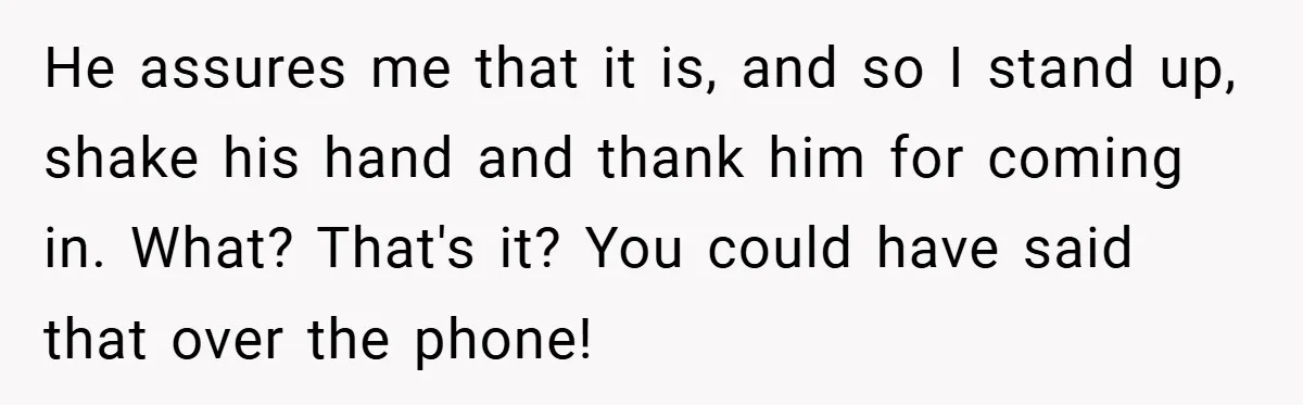 He assures me that it is, and so I stand up, shake his hand and thank him for coming in. What? That's it? You could have said that over the...