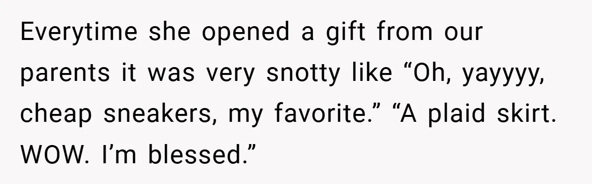 Everytime she opened a gift from our parents it was very snotty like “Oh, yayyyy, cheap sneakers, my favorite.” “A plaid skirt. WOW. I’m blessed.”