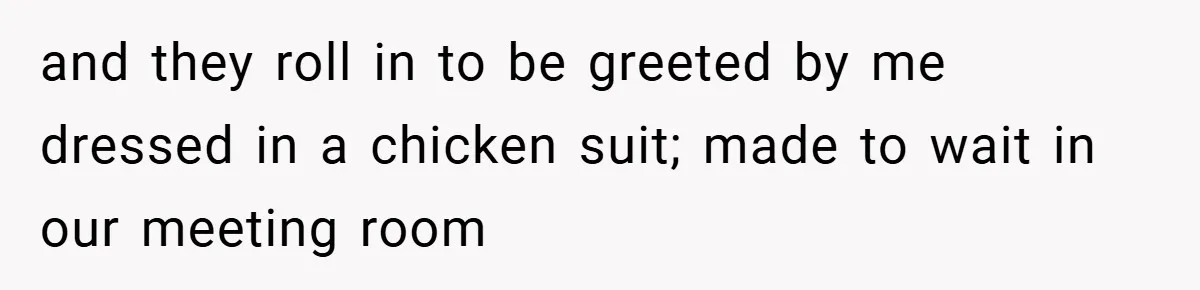 and they roll in to be greeted by me dressed in a chicken suit; made to wait in our meeting room
