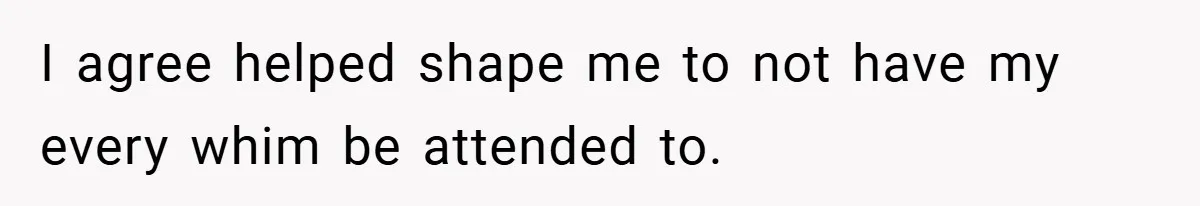 I agree helped shape me to not have my every whim be attended to.