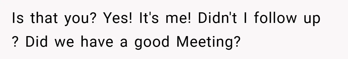 Is that you? Yes! It's me! Didn't I follow up ? Did we have a good Meeting?