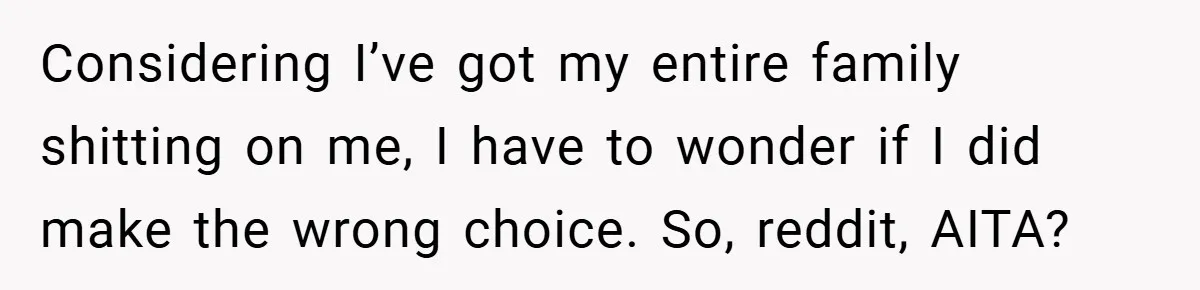 Considering I’ve got my entire family shitting on me, I have to wonder if I did make the wrong choice. So, reddit, AITA?