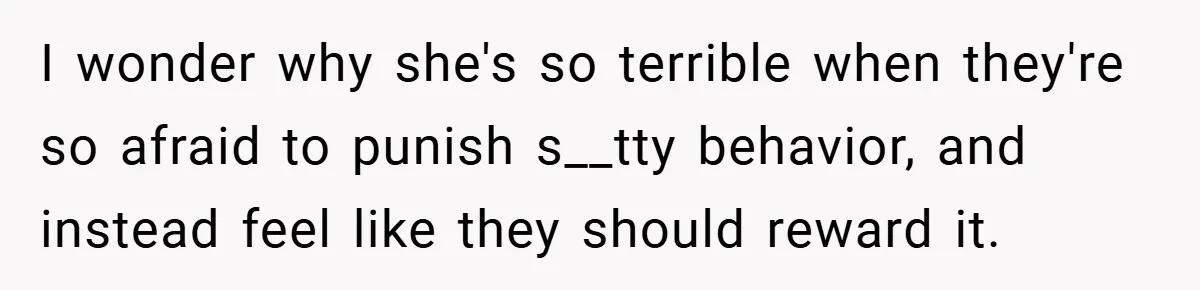 I wonder why she's so terrible when they're so afraid to punish s__tty behavior, and instead feel like they should reward it.