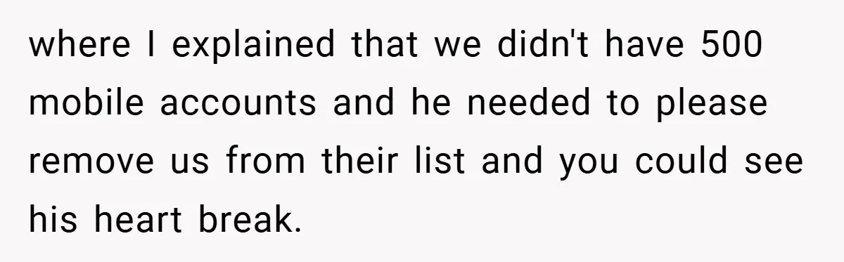 where I explained that we didn't have 500 mobile accounts and he needed to please remove us from their list and you could see his heart break.