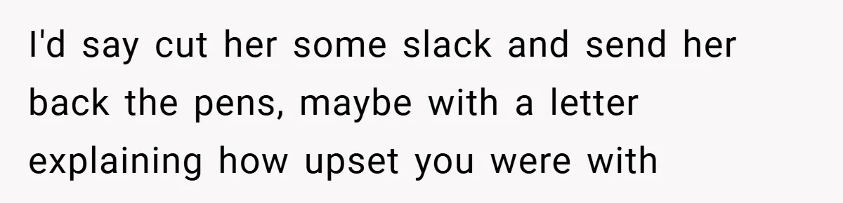 I'd say cut her some slack and send her back the pens, maybe with a letter explaining how upset you were with