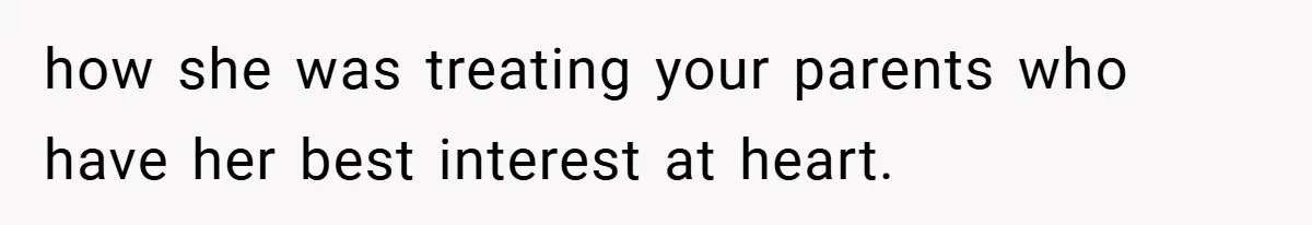 how she was treating your parents who have her best interest at heart.