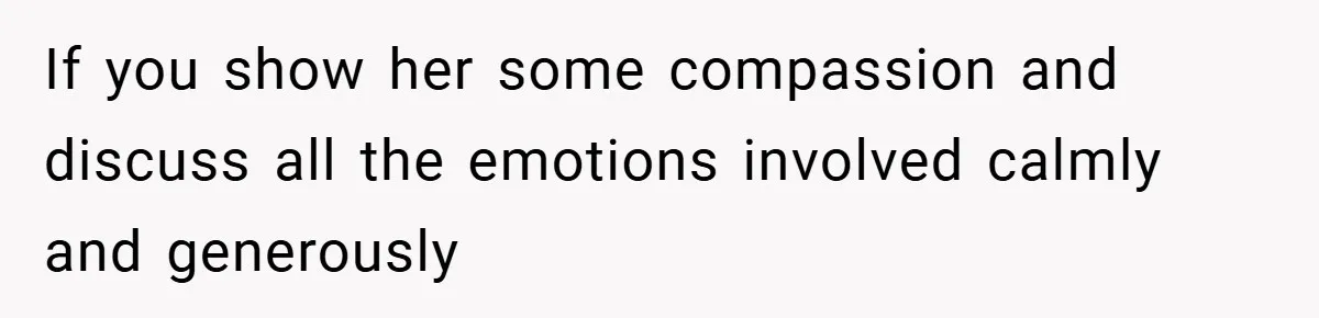 If you show her some compassion and discuss all the emotions involved calmly and generously
