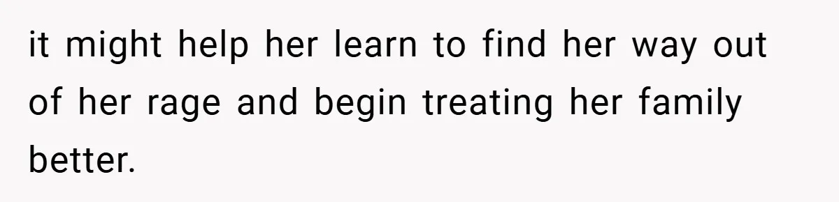 it might help her learn to find her way out of her rage and begin treating her family better.