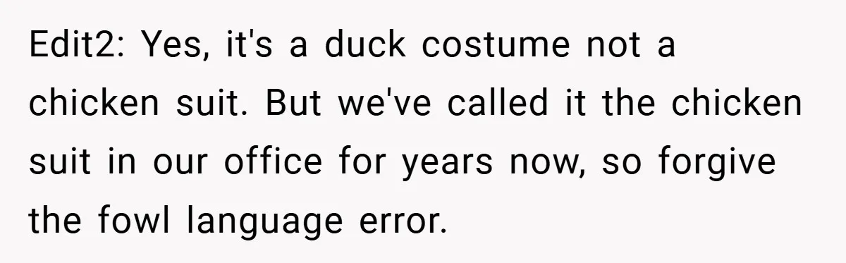 Edit2: Yes, it's a duck costume not a chicken suit. But we've called it the chicken suit in our office for years now, so forgive the fowl language error.