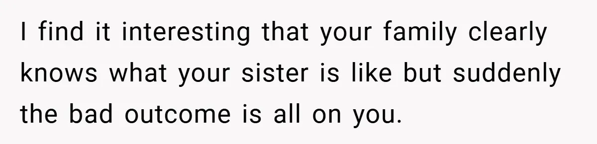 I find it interesting that your family clearly knows what your sister is like but suddenly the bad outcome is all on you.