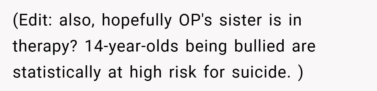 (Edit: also, hopefully OP's sister is in therapy? 14-year-olds being bullied are statistically at high risk for suicide. )