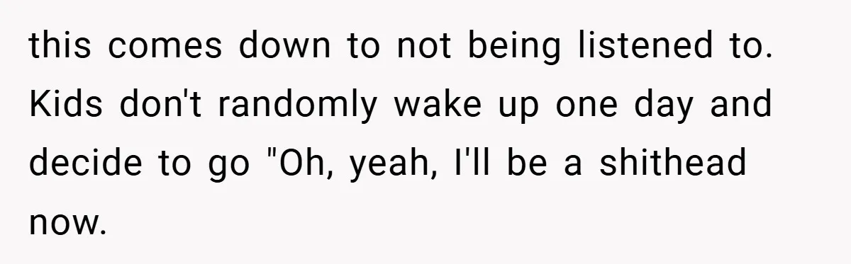 this comes down to not being listened to. Kids don't randomly wake up one day and decide to go "Oh, yeah, I'll be a shithead now.