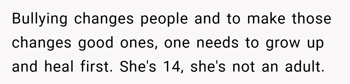 Bullying changes people and to make those changes good ones, one needs to grow up and heal first. She's 14, she's not an adult.