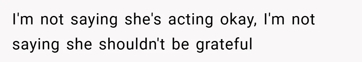 I'm not saying she's acting okay, I'm not saying she shouldn't be grateful