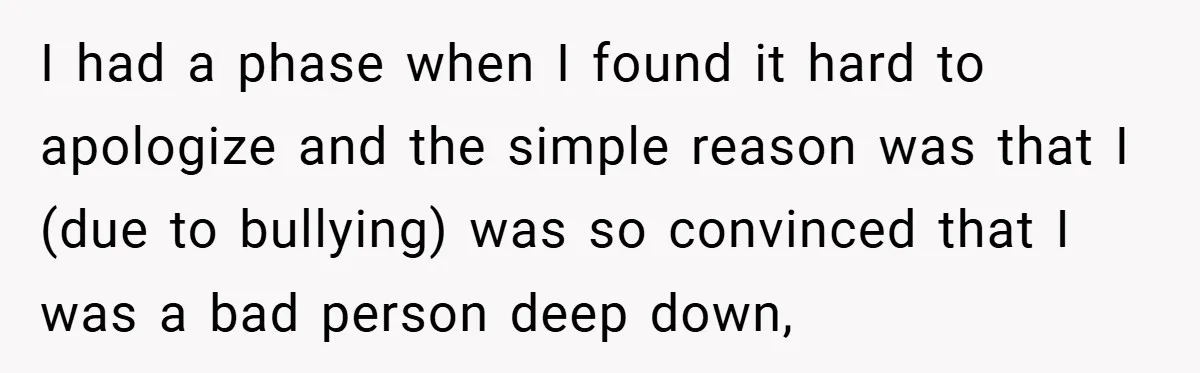 I had a phase when I found it hard to apologize and the simple reason was that I (due to bullying) was so convinced that I was a bad person...