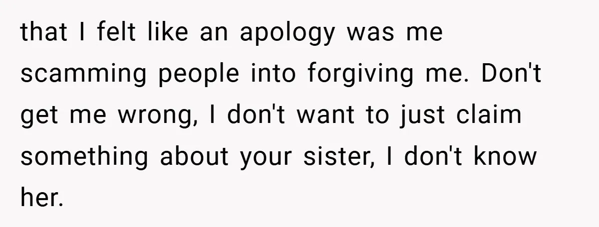 that I felt like an apology was me scamming people into forgiving me. Don't get me wrong, I don't want to just claim something about your sister, I don't know...