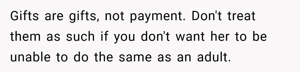 Gifts are gifts, not payment. Don't treat them as such if you don't want her to be unable to do the same as an adult.