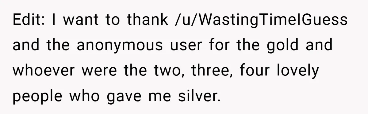 Edit: I want to thank /u/WastingTimeIGuess and the anonymous user for the gold and whoever were the two, three, four lovely people who gave me silver.