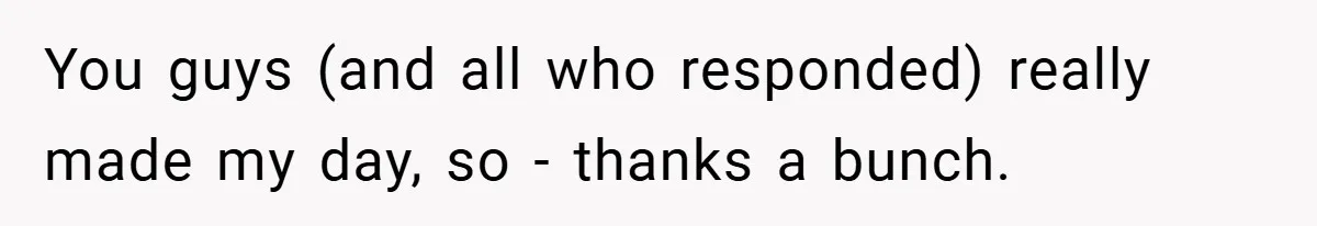 You guys (and all who responded) really made my day, so - thanks a bunch.