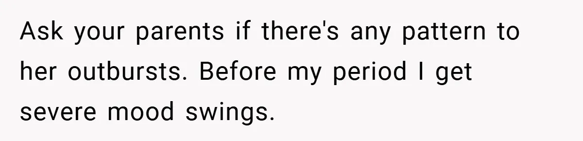 Ask your parents if there's any pattern to her outbursts. Before my period I get severe mood swings.