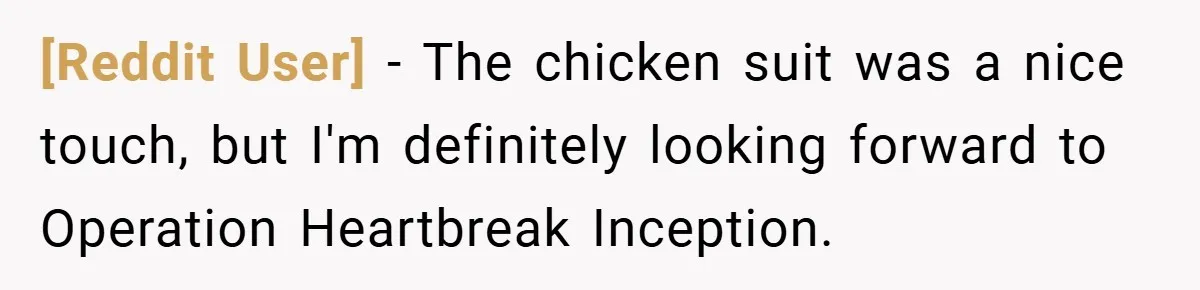 [Reddit User] − The chicken suit was a nice touch, but I'm definitely looking forward to Operation Heartbreak Inception.
