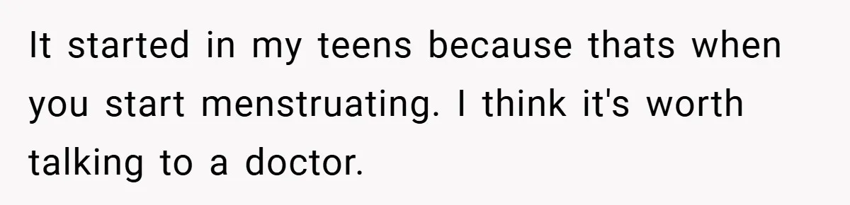 It started in my teens because thats when you start menstruating. I think it's worth talking to a doctor.