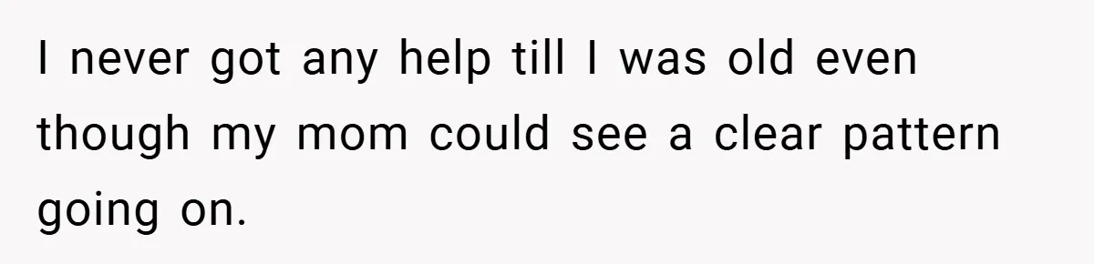 I never got any help till I was old even though my mom could see a clear pattern going on.